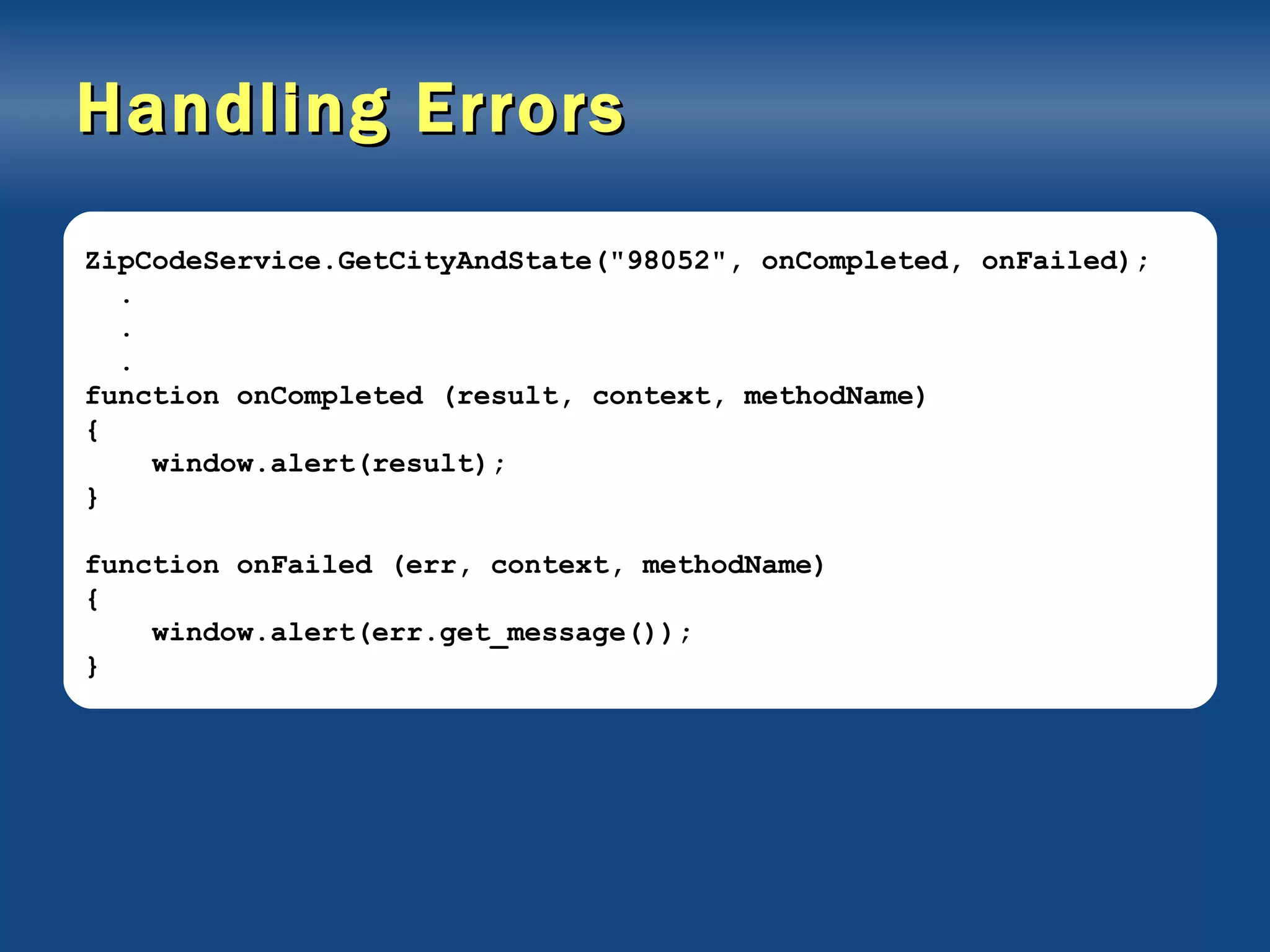 Handling Errors ZipCodeService.GetCityAndState(&quot;98052&quot;, onCompleted, onFailed); . . . function onCompleted (result, context, methodName) { window.alert(result); } function onFailed (err, context, methodName) { window.alert(err.get_message()); } 