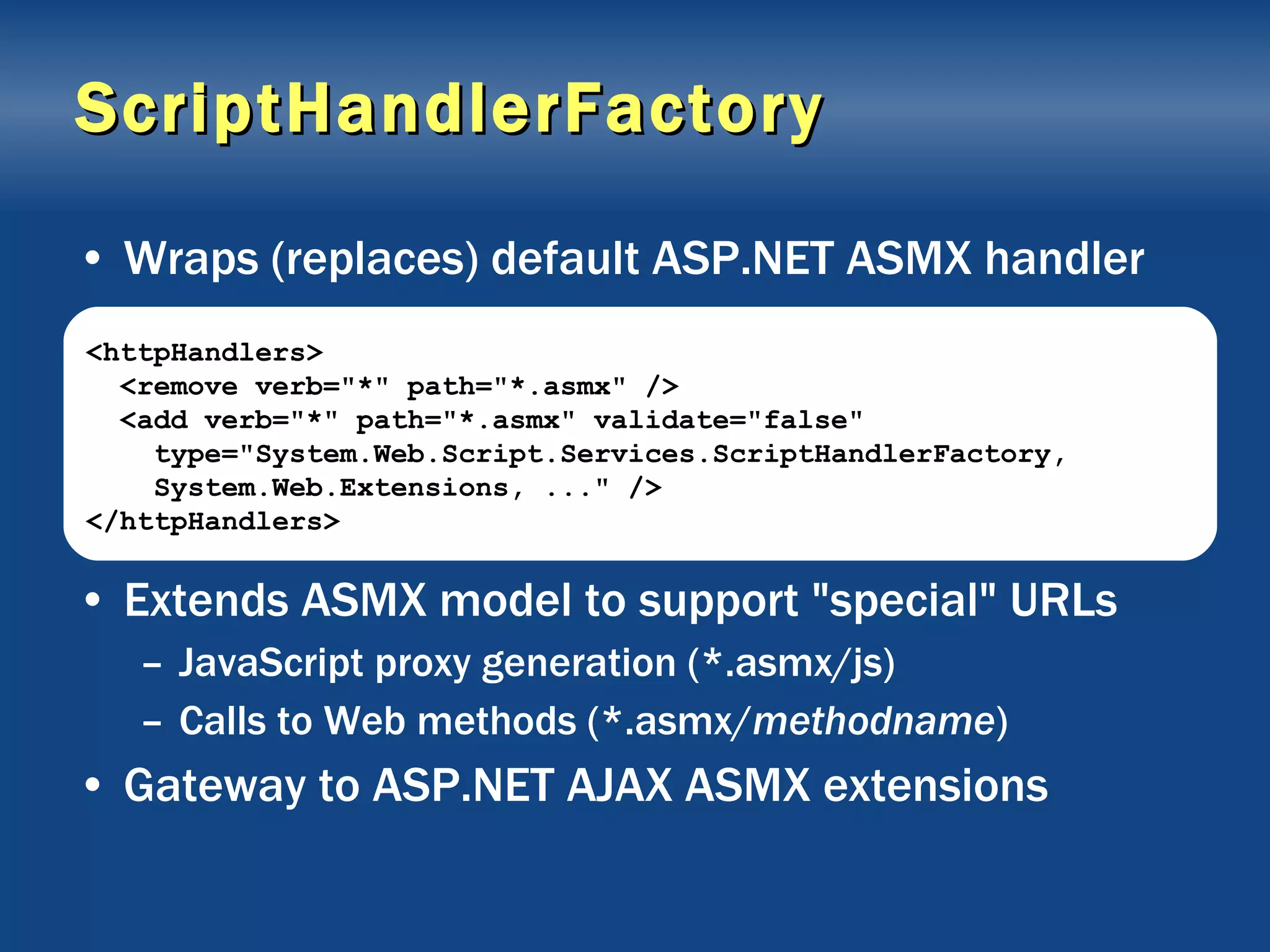 ScriptHandlerFactory Wraps (replaces) default ASP.NET ASMX handler Extends ASMX model to support &quot;special&quot; URLs JavaScript proxy generation (*.asmx/js) Calls to Web methods (*.asmx/ methodname ) Gateway to ASP.NET AJAX ASMX extensions <httpHandlers> <remove verb=&quot;*&quot; path=&quot;*.asmx&quot; /> <add verb=&quot;*&quot; path=&quot;*.asmx&quot; validate=&quot;false&quot; type=&quot;System.Web.Script.Services.ScriptHandlerFactory, System.Web.Extensions, ...&quot; /> </httpHandlers> 