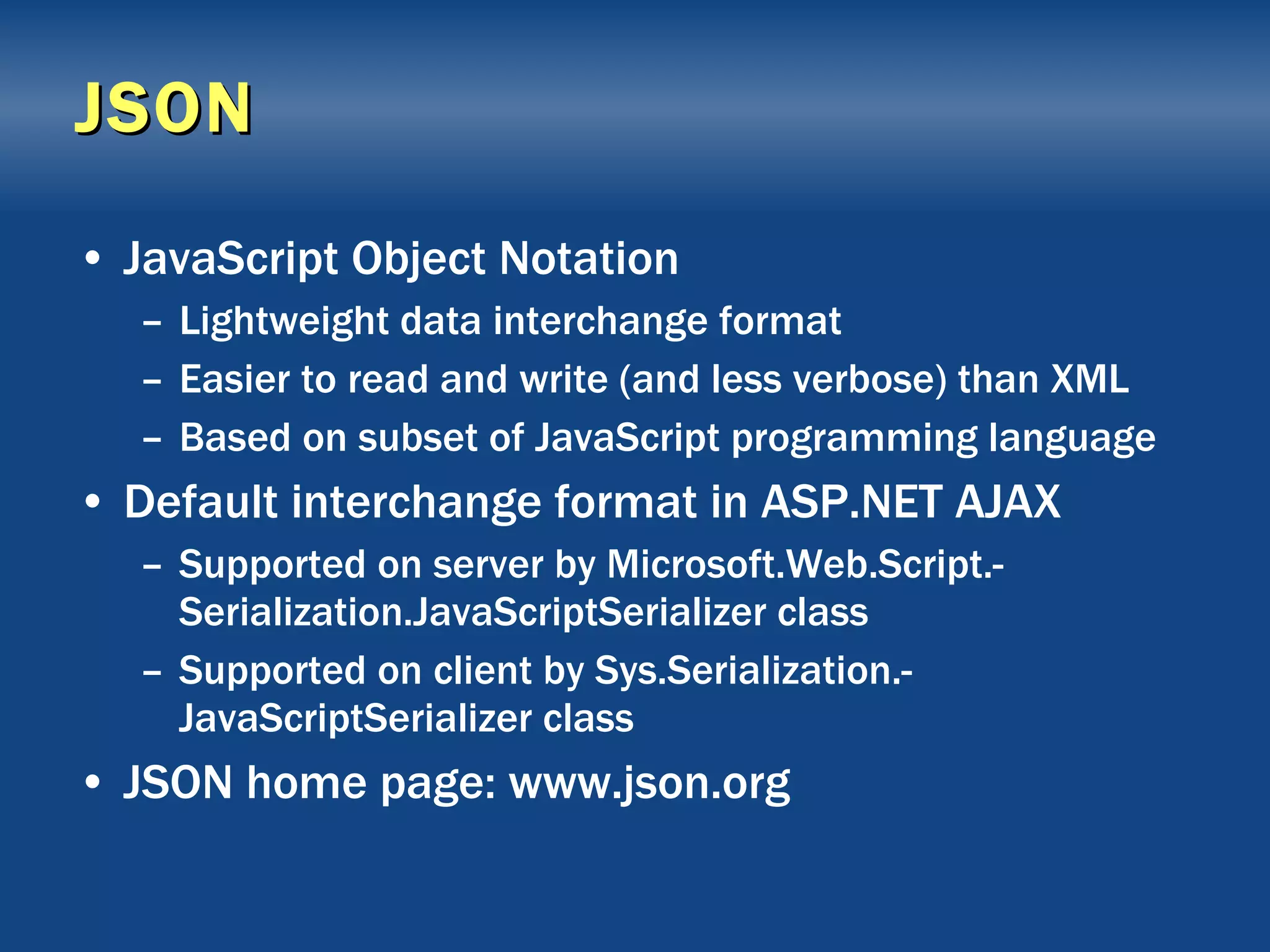 JSON JavaScript Object Notation Lightweight data interchange format Easier to read and write (and less verbose) than XML Based on subset of JavaScript programming language Default interchange format in ASP.NET AJAX Supported on server by Microsoft.Web.Script.-Serialization.JavaScriptSerializer class Supported on client by Sys.Serialization.-JavaScriptSerializer class JSON home page: www.json.org 