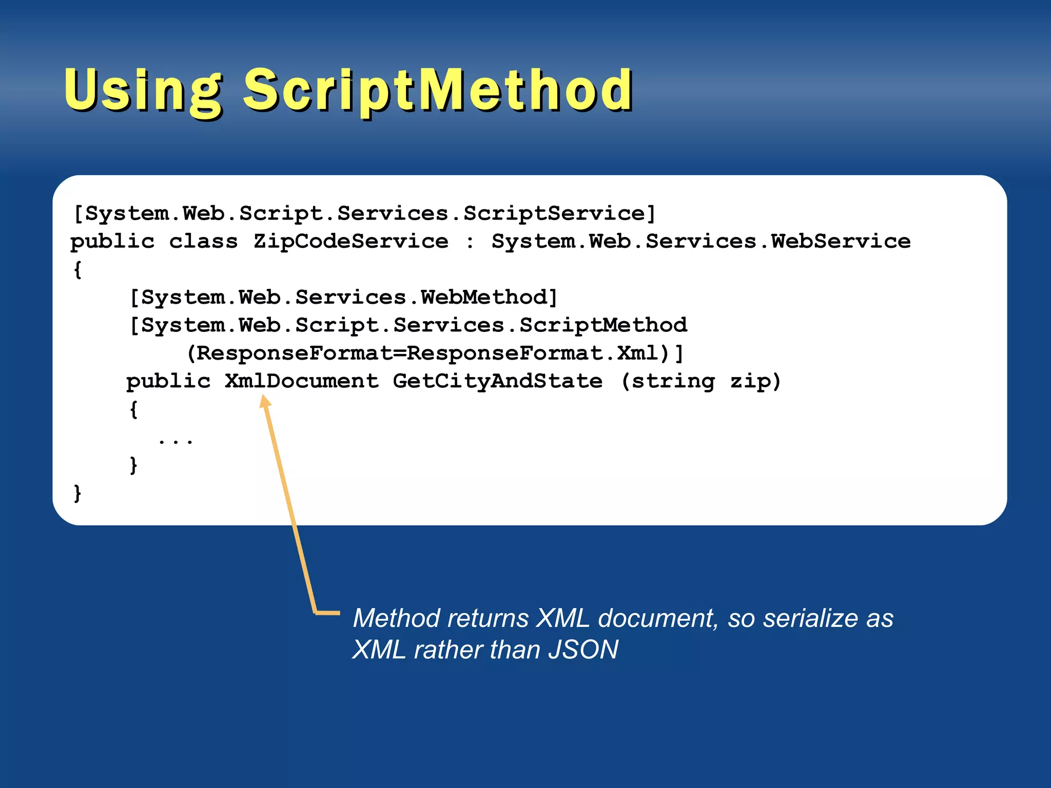 Using ScriptMethod [System.Web.Script.Services.ScriptService] public class ZipCodeService : System.Web.Services.WebService { [System.Web.Services.WebMethod] [System.Web.Script.Services.ScriptMethod (ResponseFormat=ResponseFormat.Xml)] public XmlDocument GetCityAndState (string zip) { ... } } Method returns XML document, so serialize as XML rather than JSON 