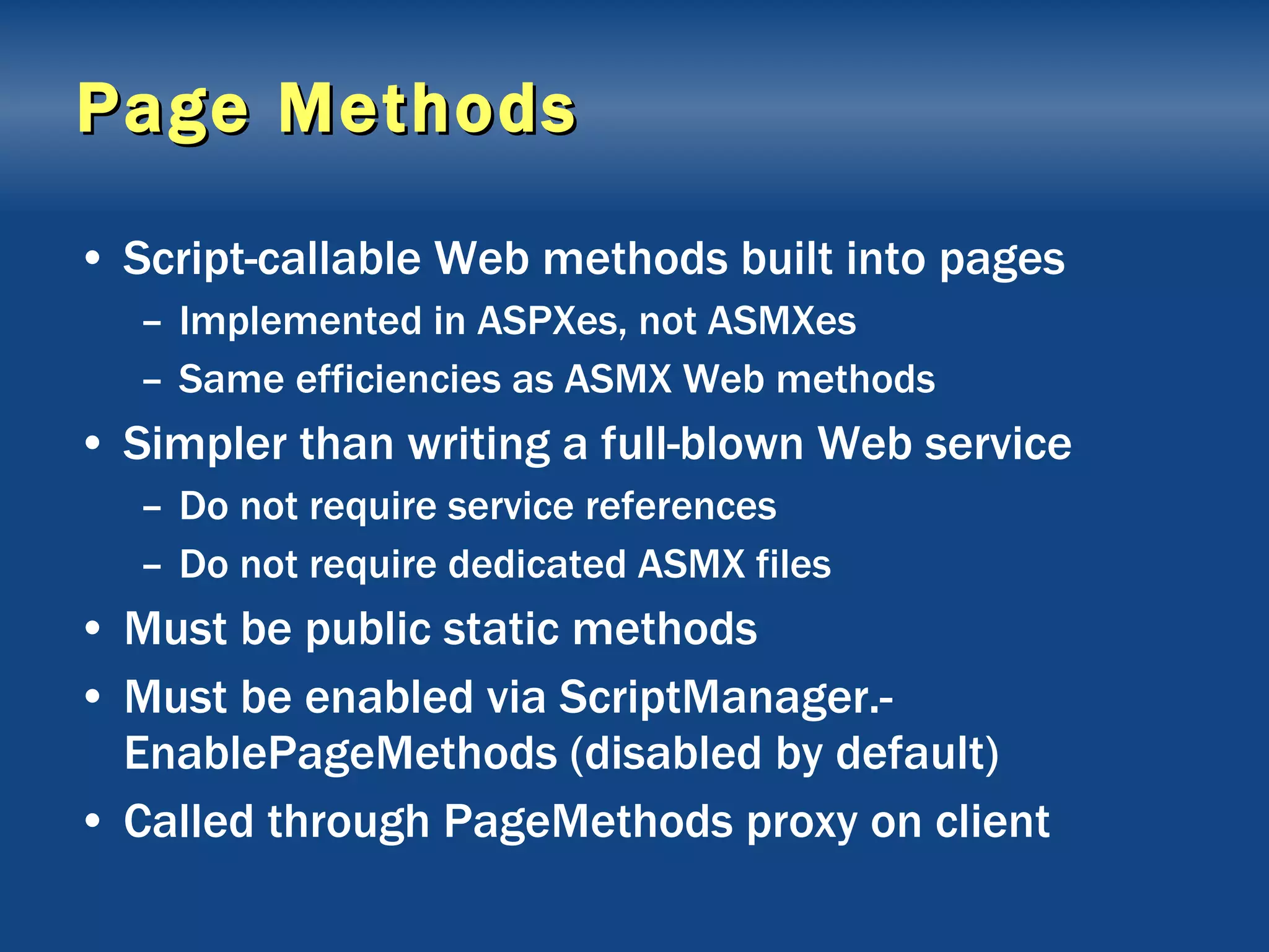 Page Methods Script-callable Web methods built into pages Implemented in ASPXes, not ASMXes Same efficiencies as ASMX Web methods Simpler than writing a full-blown Web service Do not require service references Do not require dedicated ASMX files Must be public static methods Must be enabled via ScriptManager.-EnablePageMethods (disabled by default) Called through PageMethods proxy on client 