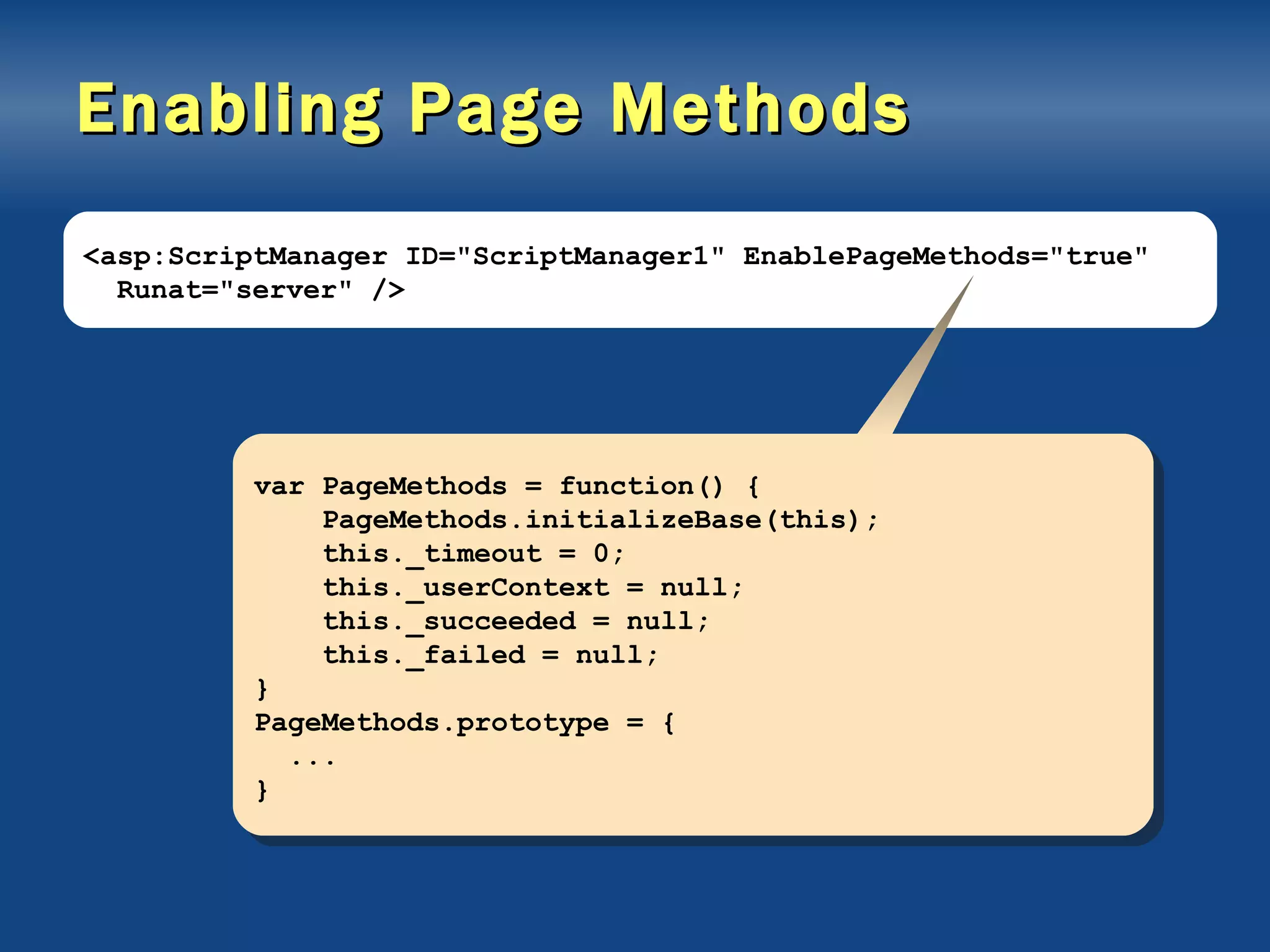 Enabling Page Methods <asp:ScriptManager ID=&quot;ScriptManager1&quot; EnablePageMethods=&quot;true&quot; Runat=&quot;server&quot; /> var PageMethods = function() { PageMethods.initializeBase(this); this._timeout = 0; this._userContext = null; this._succeeded = null; this._failed = null; } PageMethods.prototype = { ... } 