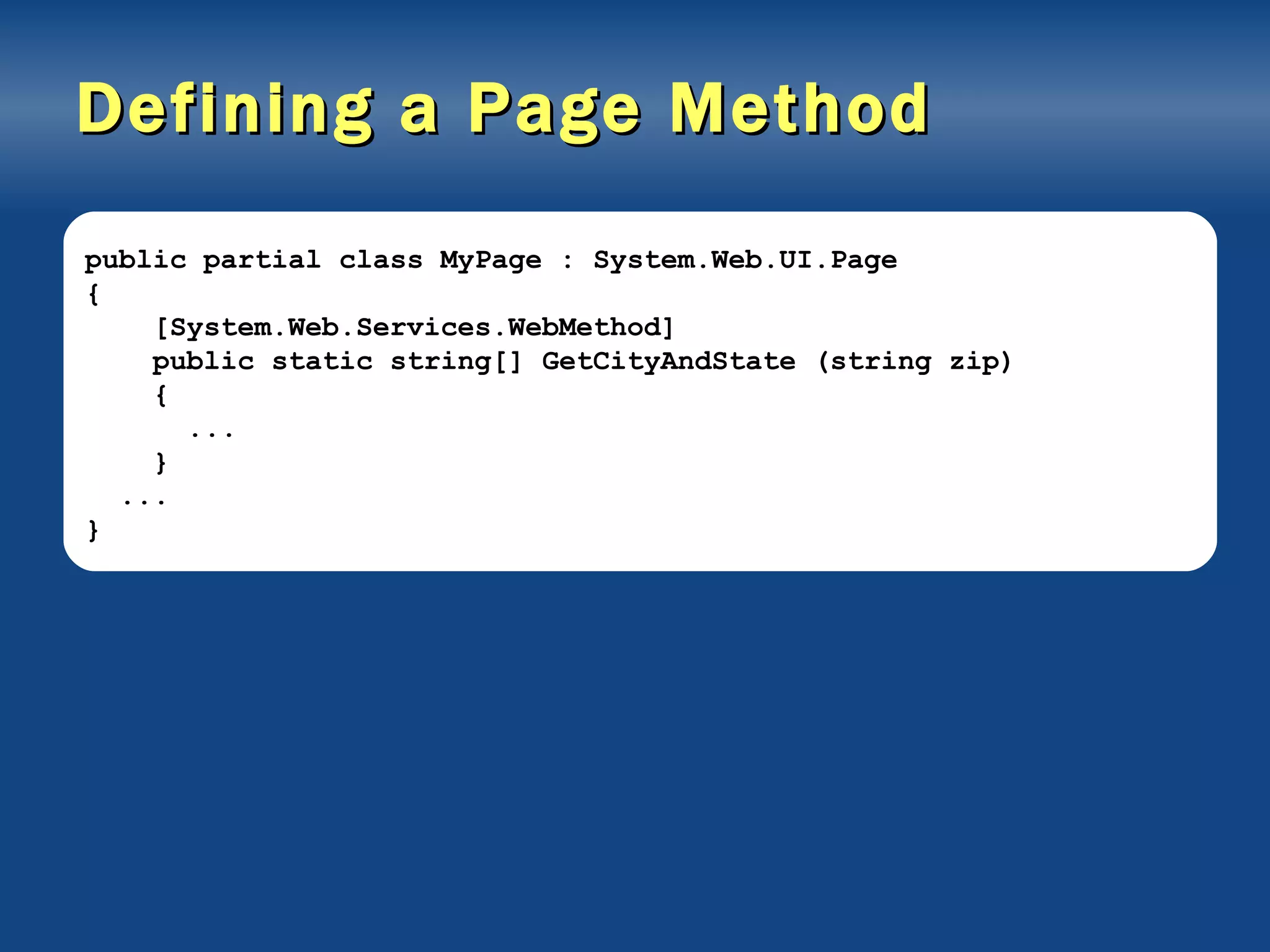 Defining a Page Method public partial class MyPage : System.Web.UI.Page { [System.Web.Services.WebMethod] public static string[] GetCityAndState (string zip) { ... } ... } 