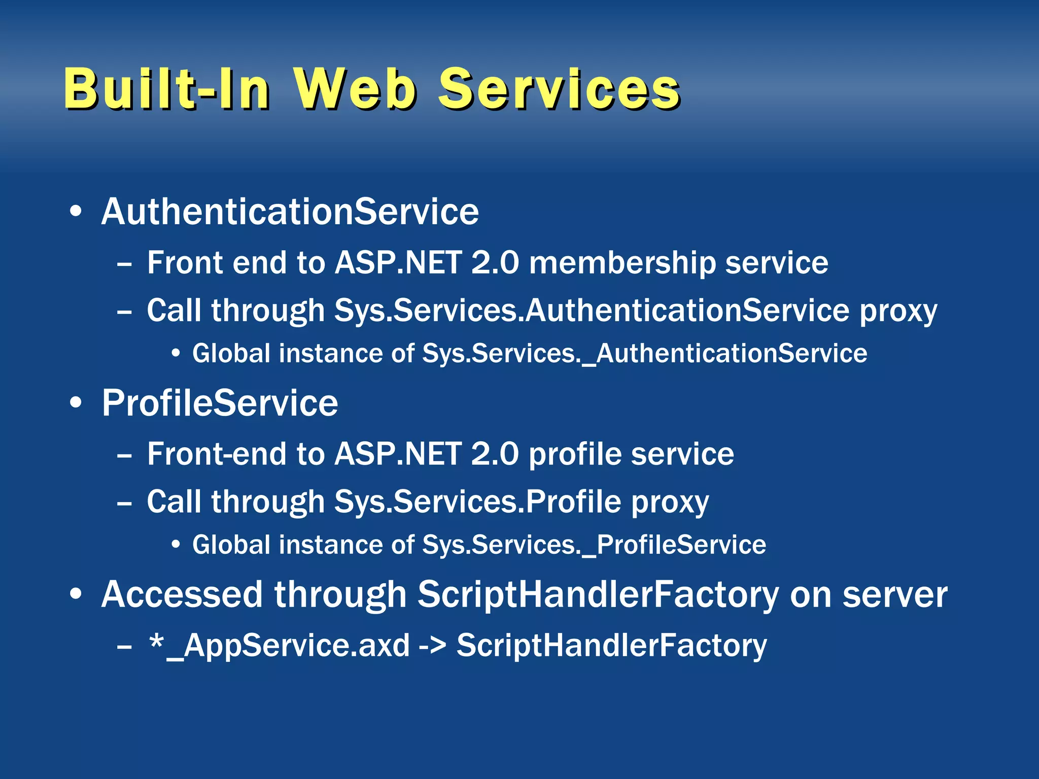Built-In Web Services AuthenticationService Front end to ASP.NET 2.0 membership service Call through Sys.Services.AuthenticationService proxy Global instance of Sys.Services._AuthenticationService ProfileService Front-end to ASP.NET 2.0 profile service Call through Sys.Services.Profile proxy Global instance of Sys.Services._ProfileService Accessed through ScriptHandlerFactory on server *_AppService.axd -> ScriptHandlerFactory 