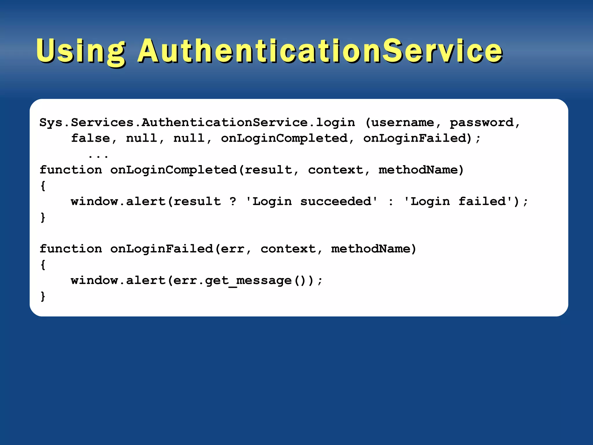 Using AuthenticationService Sys.Services.AuthenticationService.login (username, password, false, null, null, onLoginCompleted, onLoginFailed); ... function onLoginCompleted(result, context, methodName) { window.alert(result ? 'Login succeeded' : 'Login failed'); } function onLoginFailed(err, context, methodName) { window.alert(err.get_message()); } 