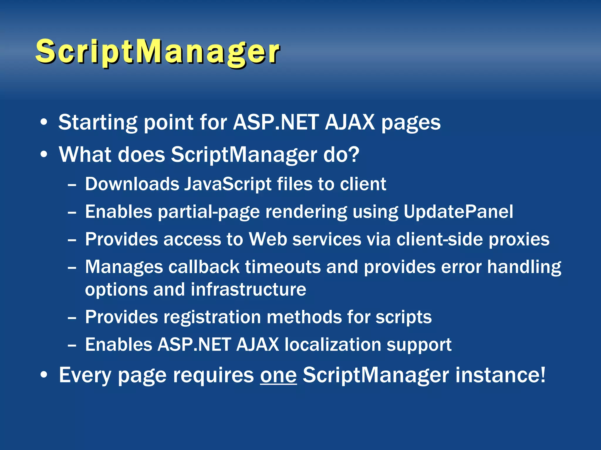 ScriptManager Starting point for ASP.NET AJAX pages What does ScriptManager do? Downloads JavaScript files to client Enables partial-page rendering using UpdatePanel Provides access to Web services via client-side proxies Manages callback timeouts and provides error handling options and infrastructure Provides registration methods for scripts Enables ASP.NET AJAX localization support Every page requires  one  ScriptManager instance! 