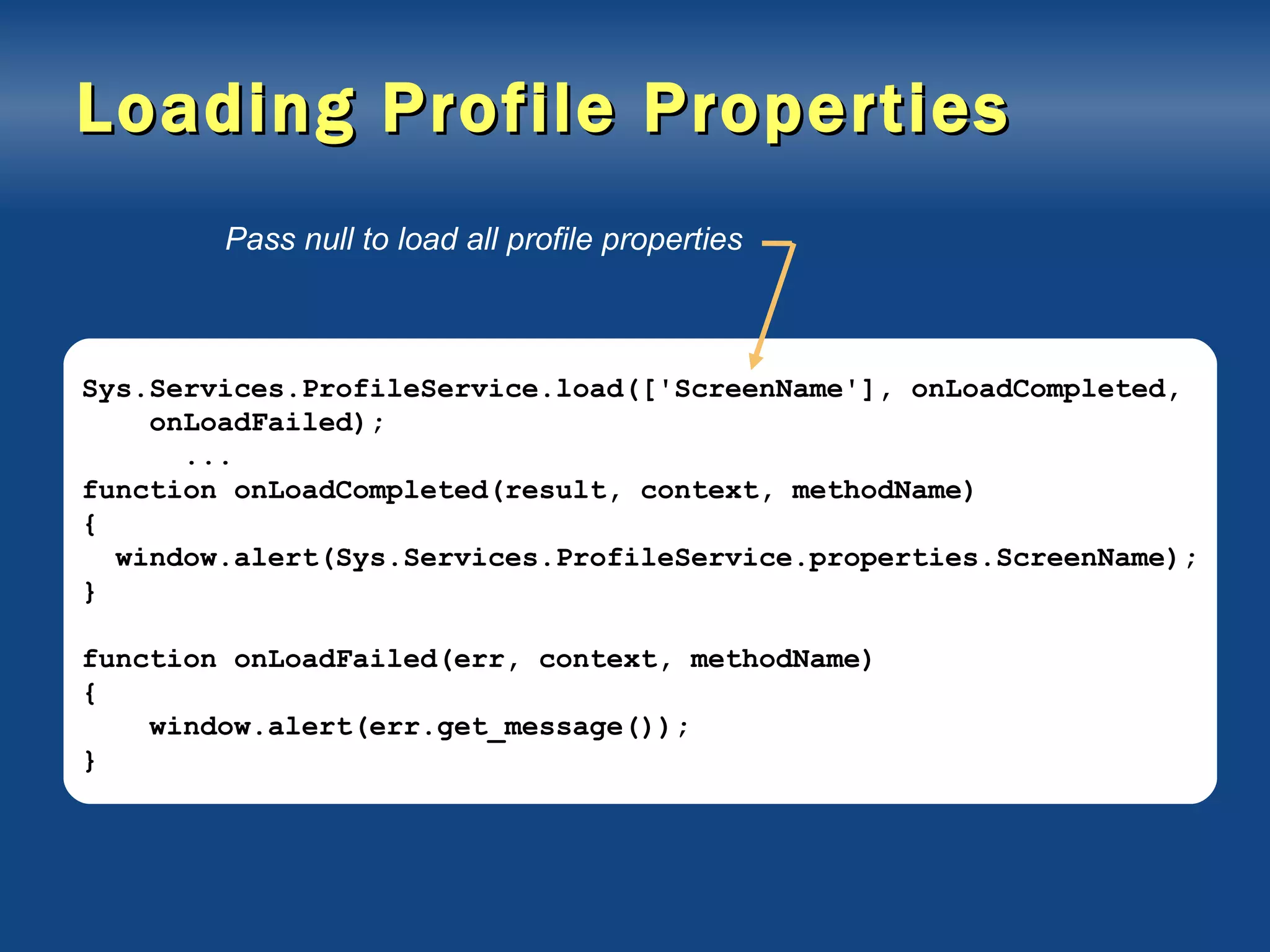 Loading Profile Properties Sys.Services.ProfileService.load(['ScreenName'], onLoadCompleted, onLoadFailed); ... function onLoadCompleted(result, context, methodName) { window.alert(Sys.Services.ProfileService.properties.ScreenName); } function onLoadFailed(err, context, methodName) { window.alert(err.get_message()); } Pass null to load all profile properties 