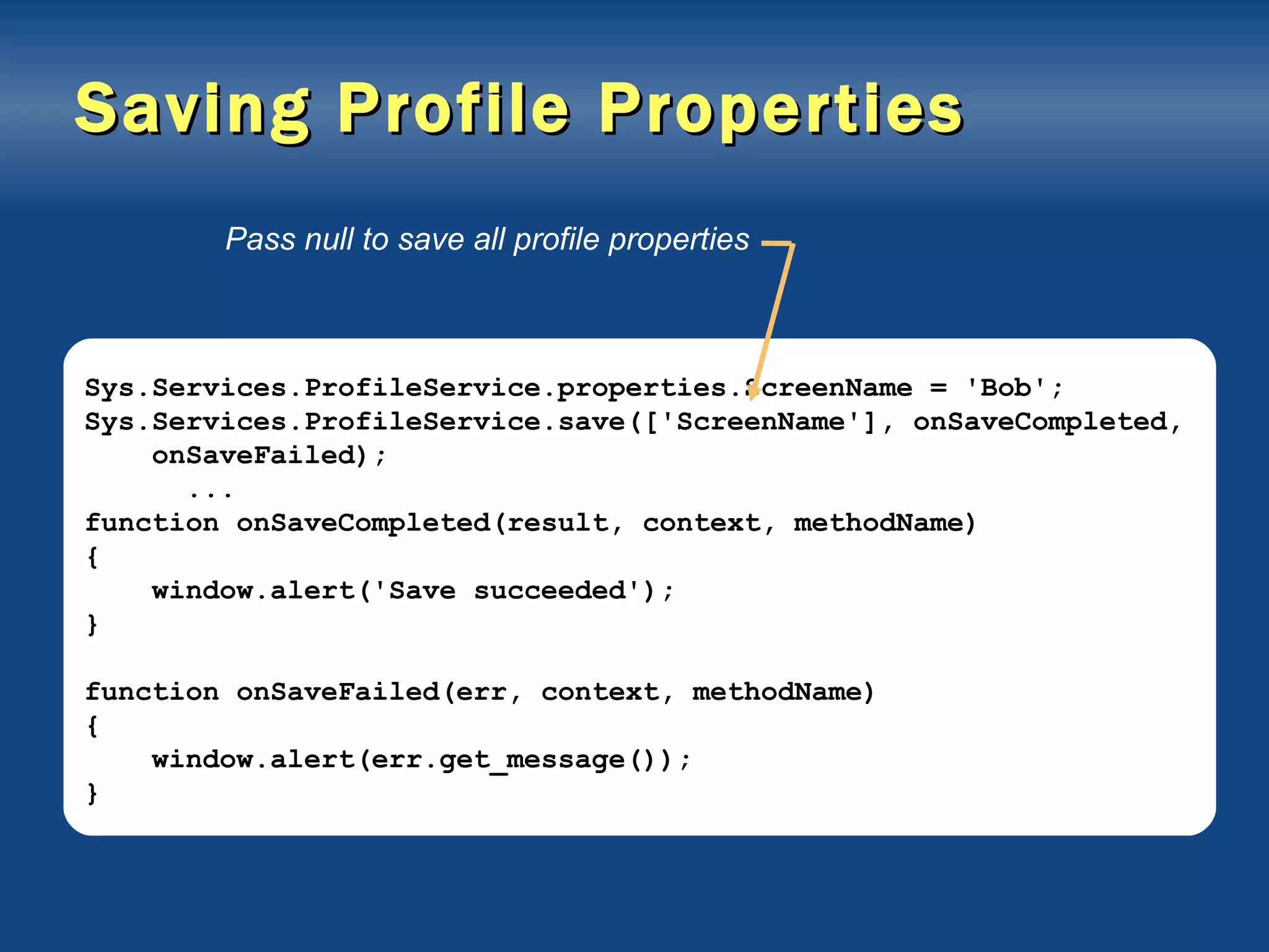 Saving Profile Properties Sys.Services.ProfileService.properties.ScreenName = 'Bob'; Sys.Services.ProfileService.save(['ScreenName'], onSaveCompleted, onSaveFailed); ... function onSaveCompleted(result, context, methodName) { window.alert('Save succeeded'); } function onSaveFailed(err, context, methodName) { window.alert(err.get_message()); } Pass null to save all profile properties 