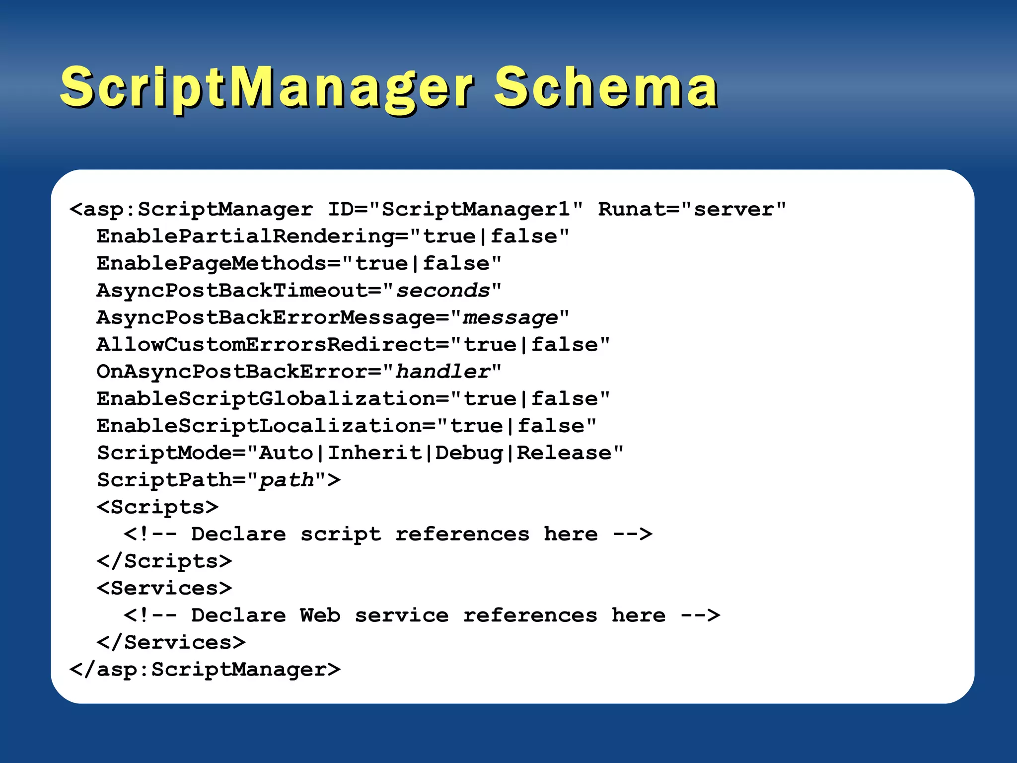 ScriptManager Schema <asp:ScriptManager ID=&quot;ScriptManager1&quot; Runat=&quot;server&quot; EnablePartialRendering=&quot;true|false&quot; EnablePageMethods=&quot;true|false&quot; AsyncPostBackTimeout=&quot; seconds &quot; AsyncPostBackErrorMessage=&quot; message &quot; AllowCustomErrorsRedirect=&quot;true|false&quot; OnAsyncPostBackError=&quot; handler &quot; EnableScriptGlobalization=&quot;true|false&quot; EnableScriptLocalization=&quot;true|false&quot; ScriptMode=&quot;Auto|Inherit|Debug|Release&quot; ScriptPath=&quot; path &quot;> <Scripts> <!-- Declare script references here --> </Scripts> <Services> <!-- Declare Web service references here --> </Services> </asp:ScriptManager> 