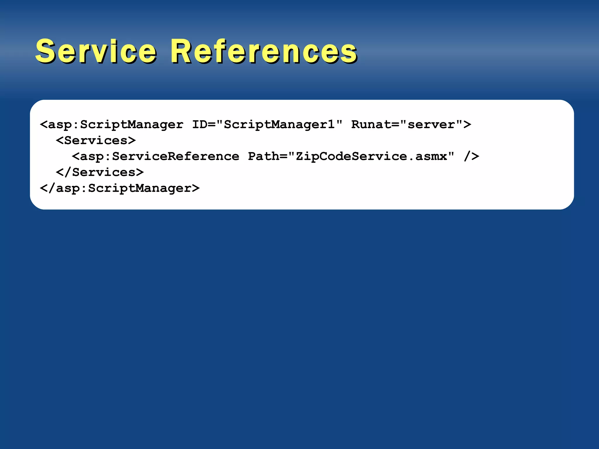 Service References <asp:ScriptManager ID=&quot;ScriptManager1&quot; Runat=&quot;server&quot;> <Services> <asp:ServiceReference Path=&quot;ZipCodeService.asmx&quot; /> </Services> </asp:ScriptManager> 