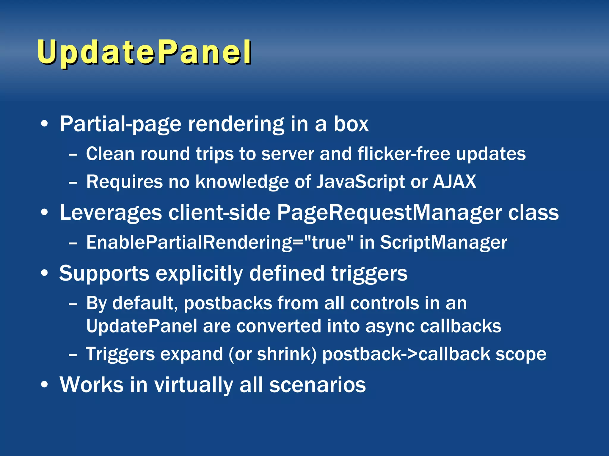 UpdatePanel Partial-page rendering in a box Clean round trips to server and flicker-free updates Requires no knowledge of JavaScript or AJAX Leverages client-side PageRequestManager class EnablePartialRendering=&quot;true&quot; in ScriptManager Supports explicitly defined triggers By default, postbacks from all controls in an UpdatePanel are converted into async callbacks Triggers expand (or shrink) postback->callback scope Works in virtually all scenarios 