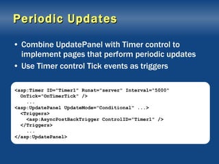 Periodic Updates Combine UpdatePanel with Timer control to implement pages that perform periodic updates Use Timer control Tick events as triggers <asp:Timer ID="Timer1" Runat="server" Interval="5000" OnTick="OnTimerTick" /> ... <asp:UpdatePanel UpdateMode="Conditional" ...> <Triggers> <asp:AsyncPostBackTrigger ControlID="Timer1" /> </Triggers> ... </asp:UpdatePanel> 
