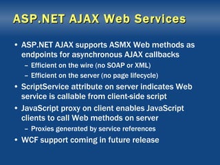 ASP.NET AJAX Web Services ASP.NET AJAX supports ASMX Web methods as endpoints for asynchronous AJAX callbacks Efficient on the wire (no SOAP or XML) Efficient on the server (no page lifecycle) ScriptService attribute on server indicates Web service is callable from client-side script JavaScript proxy on client enables JavaScript clients to call Web methods on server Proxies generated by service references WCF support coming in future release 