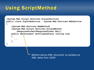 Using ScriptMethod [System.Web.Script.Services.ScriptService] public class ZipCodeService : System.Web.Services.WebService { [System.Web.Services.WebMethod] [System.Web.Script.Services.ScriptMethod (ResponseFormat=ResponseFormat.Xml)] public XmlDocument GetCityAndState (string zip) { ... } } Method returns XML document, so serialize as XML rather than JSON 