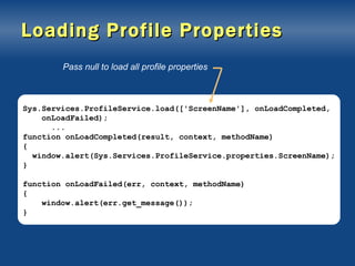 Loading Profile Properties Sys.Services.ProfileService.load(['ScreenName'], onLoadCompleted, onLoadFailed); ... function onLoadCompleted(result, context, methodName) { window.alert(Sys.Services.ProfileService.properties.ScreenName); } function onLoadFailed(err, context, methodName) { window.alert(err.get_message()); } Pass null to load all profile properties 