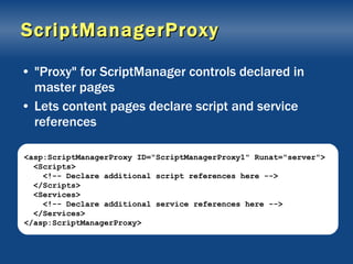 ScriptManagerProxy "Proxy" for ScriptManager controls declared in master pages Lets content pages declare script and service references <asp:ScriptManagerProxy ID="ScriptManagerProxy1" Runat="server"> <Scripts> <!-- Declare additional script references here --> </Scripts> <Services> <!-- Declare additional service references here --> </Services> </asp:ScriptManagerProxy> 