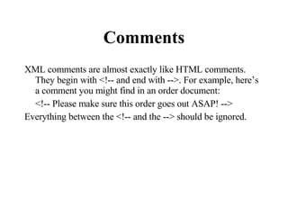 Comments XML comments are almost exactly like HTML comments. They begin with <!-- and end with -->. For example, here’s a comment you might find in an order document:  <!-- Please make sure this order goes out ASAP! -->  Everything between the <!-- and the --> should be ignored. 