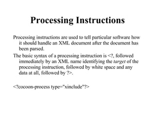 Processing Instructions Processing instructions are used to tell particular software how it should handle an XML document after the document has been parsed. The basic syntax of a processing instruction is <?, followed immediately by an XML name identifying the  target  of the processing instruction, followed by white space and any data at all, followed by ?>.  <?cocoon-process type="xinclude"?>  