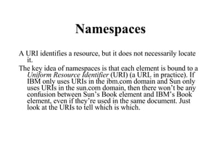 Namespaces A URI identifies a resource, but it does not necessarily locate it. The key idea of namespaces is that each element is bound to a  Uniform Resource Identifier  (URI) (a URL in practice). If IBM only uses URIs in the ibm.com domain and Sun only uses URIs in the sun.com domain, then there won’t be any confusion between Sun’s Book element and IBM’s Book element, even if they’re used in the same document. Just look at the URIs to tell which is which. 