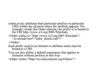xmlns: prefix  attributes bind particular prefixes to particular URIs within the element where the attribute appears. For example, inside this Order element, the prefix xi is bound to the URI http://www.w3.org/2001/XInclude:  <Order xmlns:xi="http://www.w3.org/2001/XInclude">  <xi:include href="order_details.xml"/> </Order>  Each prefix used in an element or attribute name must be bound to a URI. You can also define a default namespace that applies to elements without prefixes.in this way:  <Order xmlns="http://ns.cafeconleche.org/Orders/">  