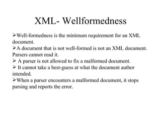 XML- Wellformedness Well-formedness is the minimum requirement for an XML document.  A document that is not well-formed is not an XML document. Parsers cannot read it. A parser is not allowed to fix a malformed document. It cannot take a best-guess at what the document author intended.  When a parser encounters a malformed document, it stops parsing and reports the error. 