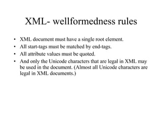 XML- wellformedness rules XML document must have a single root element.  All start-tags must be matched by end-tags. All attribute values must be quoted. And only the Unicode characters that are legal in XML may be used in the document. (Almost all Unicode characters are legal in XML documents.) 