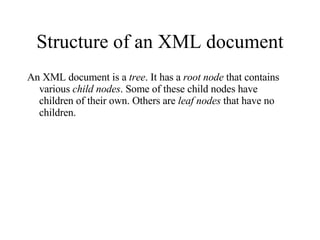 Structure of an XML document An XML document is a  tree . It has a  root node  that contains various  child nodes . Some of these child nodes have children of their own. Others are  leaf nodes  that have no children. 
