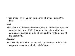 There are roughly five different kinds of nodes in an XML tree:  root Also known as the document node, this is the abstract node that contains the entire XML document. Its children include comments, processing instructions, and the root element of the document.  element An XML element with a name, a list of attributes, a list of in-scope namespaces, and a list of children.  