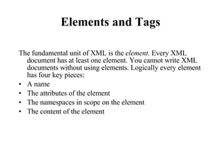 Elements and Tags The fundamental unit of XML is the  element . Every XML document has at least one element. You cannot write XML documents without using elements. Logically every element has four key pieces:  A name The attributes of the element The namespaces in scope on the element The content of the element 