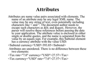 Attributes Attributes are name value pairs associated with elements. The name of an attribute may be any legal XML name. The value may be any string of text, even potentially including characters like < and ". The document author needs to escape such characters as < and ". However, the parser will resolve these references before passing the data to your application. The attribute value is enclosed in either single or double quotes, and the name is separated from the value by an equals sign. For example, this Subtotal element has a currency attribute with the value USD:  <Subtotal currency='USD'>393.85</Subtotal> Attributes are unordered. There is no difference between these two elements:  <Tax rate="7.0" currency="USD">27.57</Tax> <Tax currency="USD" rate="7.0">27.57</Tax>  