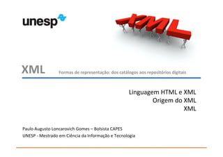 XML              Formas de representação: dos catálogos aos repositórios digitais



                                                    Linguagem HTML e XML
                                                            Origem do XML
                                                                      XML

Paulo Augusto Loncarovich Gomes – Bolsista CAPES
UNESP - Mestrado em Ciência da Informação e Tecnologia
 