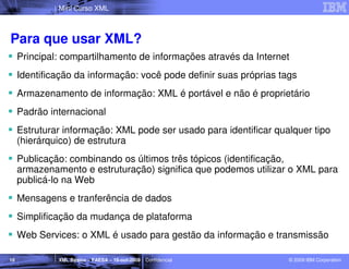 Mini Curso XML



Para que usar XML?
     Principal: compartilhamento de informações através da Internet
     Identificação da informação: você pode definir suas próprias tags
     Armazenamento de informação: XML é portável e não é proprietário
     Padrão internacional
     Estruturar informação: XML pode ser usado para identificar qualquer tipo
     (hierárquico) de estrutura
     Publicação: combinando os últimos três tópicos (identificação,
     armazenamento e estruturação) significa que podemos utilizar o XML para
     publicá-lo na Web
     Mensagens e tranferência de dados
     Simplificação da mudança de plataforma
     Web Services: o XML é usado para gestão da informação e transmissão

10            XML Básico – FAESA – 16-out-2009 | Confidencial       © 2009 IBM Corporation
 