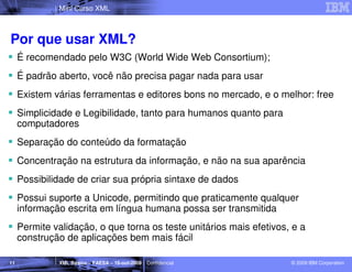 Mini Curso XML



Por que usar XML?
     É recomendado pelo W3C (World Wide Web Consortium);
     É padrão aberto, você não precisa pagar nada para usar
     Existem várias ferramentas e editores bons no mercado, e o melhor: free
     Simplicidade e Legibilidade, tanto para humanos quanto para
     computadores
     Separação do conteúdo da formatação
     Concentração na estrutura da informação, e não na sua aparência
     Possibilidade de criar sua própria sintaxe de dados
     Possui suporte a Unicode, permitindo que praticamente qualquer
     informação escrita em língua humana possa ser transmitida
     Permite validação, o que torna os teste unitários mais efetivos, e a
     construção de aplicações bem mais fácil

11            XML Básico – FAESA – 16-out-2009 | Confidencial        © 2009 IBM Corporation
 