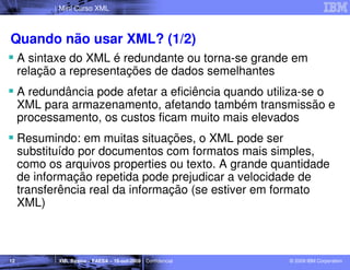 Mini Curso XML



Quando não usar XML? (1/2)
     A sintaxe do XML é redundante ou torna-se grande em
     relação a representações de dados semelhantes
     A redundância pode afetar a eficiência quando utiliza-se o
     XML para armazenamento, afetando também transmissão e
     processamento, os custos ficam muito mais elevados
     Resumindo: em muitas situações, o XML pode ser
     substituído por documentos com formatos mais simples,
     como os arquivos properties ou texto. A grande quantidade
     de informação repetida pode prejudicar a velocidade de
     transferência real da informação (se estiver em formato
     XML)



12          XML Básico – FAESA – 16-out-2009 | Confidencial   © 2009 IBM Corporation
 
