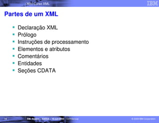 Mini Curso XML


Partes de um XML

     Declaração XML
     Prólogo
     Instruções de processamento
     Elementos e atributos
     Comentários
     Entidades
     Seções CDATA




14      XML Básico – FAESA – 16-out-2009 | Confidencial   © 2009 IBM Corporation
 