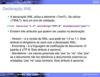 Mini Curso XML


Declaração XML
       A declaração XML utiliza o elemento <?xml?>. Se utilizar
       <?XML?> terá um erro de validação.
     <?xml version="1.0" encoding="UTF-8" standalone="yes"?>

       Existem três atributos que podem ser usados na declaração:

       - Version – é a versão do XML, que pode ser 1.0 ou 1.1. Este
       atributo é obrigatório se você usar a declaração XML;
       - Enconding – é a linguagem de codificação do documento. O
       padrão é UTF-8. Este atributo é opcional.
       - Standalone – os valores possíveis são “yes” ou “no”. Use “yes”
       se o documento não faz referência a documentos externos ou
       entidades. Use “no” caso contrário. Este atributo é opcional.



15          XML Básico – FAESA – 16-out-2009 | Confidencial       © 2009 IBM Corporation
 