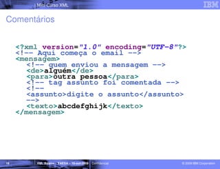 Mini Curso XML


Comentários


     <?xml version="1.0" encoding="UTF-8"?>
     <!-- Aqui começa o email -->
     <mensagem>
       <!-- quem enviou a mensagem -->
       <de>alguém</de>
       <para>outra pessoa</para>
       <!-- tag assunto foi comentada -->
       <!--
       <assunto>digite o assunto</assunto>
       -->
       <texto>abcdefghijk</texto>
     </mensagem>




16       XML Básico – FAESA – 16-out-2009 | Confidencial   © 2009 IBM Corporation
 