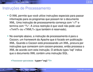 Mini Curso XML


Instruções de Processamento
     O XML permite que você utilize instruções especiais para passar
     informação para os programas que possam ler o documento
     XML. Uma instrução de processamento comença com “<?” e
     termina com “?>“. A única restrição é que você não pode usar
     <?xml?> ou <?XML?> (que também é reservado).

     No exemplo abaixo, a instrução de processamento é para o
     Cocoon, um framework da Apache que é focado em publicação
     XML. Quando o Cocoon está processando um XML, procura por
     instruções que comecem com cocoon-process, então processa o
     XML de acordo com esta instrução. O atributo type=”sql” indica
     que o documento XML contém uma instrução SQL.

      <?cocoon-process type="sql"?>


17        XML Básico – FAESA – 16-out-2009 | Confidencial     © 2009 IBM Corporation
 