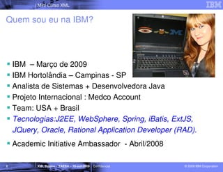 Mini Curso XML


Quem sou eu na IBM?




    IBM – Março de 2009
    IBM Hortolândia – Campinas - SP
    Analista de Sistemas + Desenvolvedora Java
    Projeto Internacional : Medco Account
    Team: USA + Brasil
    Tecnologias:J2EE, WebSphere, Spring, iBatis, ExtJS,
    JQuery, Oracle, Rational Application Developer (RAD).
    Academic Initiative Ambassador - Abril/2008

2          XML Básico – FAESA – 16-out-2009 | Confidencial   © 2009 IBM Corporation
 