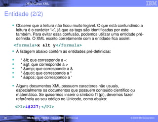 Mini Curso XML


Entidade (2/2)
      Observe que a leitura não ficou muito legível. O que está confundindo a
      leitura é o carácter “<”, já que as tags são identificadas por este
      também. Para evitar essa confusão, podemos utilizar uma entidade pré-
      definida. O XML escrito corretamente com a entidade fica assim:
     <formula>x &lt y</formula>
      A listagem abaixo contém as entidades pré-definidas:

        * < que corresponde a <
        * > que corresponde a >
        * &amp; que corresponde a &
        * " que corresponde a “
        * ' que corresponde a ‘

      Alguns documentos XML possuem caracteres não usuais,
      especialmente os documentos que possuem conteúdo científico ou
      matemático. Se quisermos inserir o símbolo Π (pi), devemos fazer
      referência ao seu código no Unicode, como abaixo:
     <PI>ã</PI>

20         XML Básico – FAESA – 16-out-2009 | Confidencial           © 2009 IBM Corporation
 