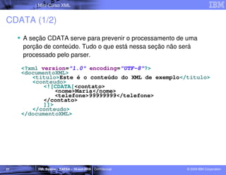 Mini Curso XML


CDATA (1/2)
     A seção CDATA serve para prevenir o processamento de uma
     porção de conteúdo. Tudo o que está nessa seção não será
     processado pelo parser.

     <?xml version="1.0" encoding="UTF-8"?>
     <documentoXML>
        <titulo>Este é o conteúdo do XML de exemplo</titulo>
        <conteudo>
            <![CDATA[<contato>
                <nome>Maria</nome>
                <telefone>99999999</telefone>
            </contato>
            ]]>
        </conteudo>
     </documentoXML>




21       XML Básico – FAESA – 16-out-2009 | Confidencial   © 2009 IBM Corporation
 