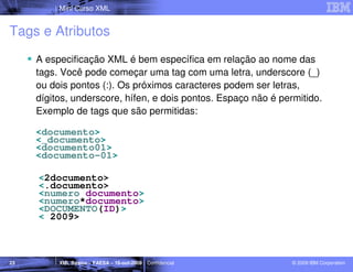 Mini Curso XML


Tags e Atributos
     A especificação XML é bem específica em relação ao nome das
     tags. Você pode começar uma tag com uma letra, underscore (_)
     ou dois pontos (:). Os próximos caracteres podem ser letras,
     dígitos, underscore, hífen, e dois pontos. Espaço não é permitido.
     Exemplo de tags que são permitidas:

     <documento>
     <_documento>
     <documento01>
     <documento-01>

     <2documento>
     <.documento>
     <numero documento>
     <numero*documento>
     <DOCUMENTO(ID)>
     < 2009>



23        XML Básico – FAESA – 16-out-2009 | Confidencial       © 2009 IBM Corporation
 