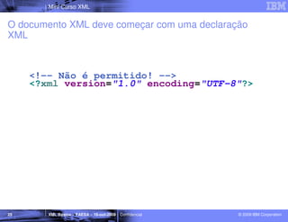 Mini Curso XML


O documento XML deve começar com uma declaração
XML



     <!-- Não é permitido! -->
     <?xml version="1.0" encoding="UTF-8"?>




25      XML Básico – FAESA – 16-out-2009 | Confidencial   © 2009 IBM Corporation
 