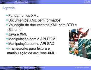Mini Curso XML


Agenda

    Fundamentos XML
    Documentos XML bem formados
    Validação de documentos XML com DTD e
    Schema
    Java e XML
    Manipulação com a API DOM
    Manipulação com a API SAX
    Frameworks para leitura e
    manipulação de arquivos XML


3        XML Básico – FAESA – 16-out-2009 | Confidencial   © 2009 IBM Corporation
 