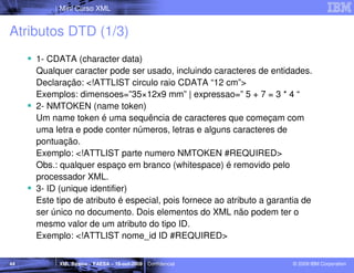 Mini Curso XML


Atributos DTD (1/3)
     1- CDATA (character data)
     Qualquer caracter pode ser usado, incluindo caracteres de entidades.
     Declaração: <!ATTLIST circulo raio CDATA “12 cm”>
     Exemplos: dimensoes=”35×12x9 mm” | expressao=” 5 + 7 = 3 * 4 “
     2- NMTOKEN (name token)
     Um name token é uma sequência de caracteres que começam com
     uma letra e pode conter números, letras e alguns caracteres de
     pontuação.
     Exemplo: <!ATTLIST parte numero NMTOKEN #REQUIRED>
     Obs.: qualquer espaço em branco (whitespace) é removido pelo
     processador XML.
     3- ID (unique identifier)
     Este tipo de atributo é especial, pois fornece ao atributo a garantia de
     ser único no documento. Dois elementos do XML não podem ter o
     mesmo valor de um atributo do tipo ID.
     Exemplo: <!ATTLIST nome_id ID #REQUIRED>


44         XML Básico – FAESA – 16-out-2009 | Confidencial              © 2009 IBM Corporation
 