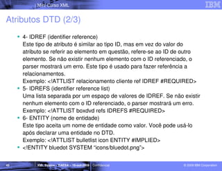 Mini Curso XML


Atributos DTD (2/3)
     4- IDREF (identifier reference)
     Este tipo de atributo é similar ao tipo ID, mas em vez do valor do
     atributo se referir ao elemento em questão, refere-se ao ID de outro
     elemento. Se não existir nenhum elemento com o ID referenciado, o
     parser mostrará um erro. Este tipo é usado para fazer referência a
     relacionamentos.
     Exemplo: <!ATTLIST relacionamento cliente ref IDREF #REQUIRED>
     5- IDREFS (identifier reference list)
     Uma lista separada por um espaço de valores de IDREF. Se não existir
     nenhum elemento com o ID referenciado, o parser mostrará um erro.
     Exemplo: <!ATTLIST boxdvd refs IDREFS #REQUIRED>
     6- ENTITY (nome de entidade)
     Este tipo aceita um nome de entidade como valor. Você pode usá-lo
     após declarar uma entidade no DTD.
     Exemplo: <!ATTLIST bulletlist icon ENTITY #IMPLIED>
     <!ENTITY bluedot SYSTEM “icons/bluedot.png”>


45        XML Básico – FAESA – 16-out-2009 | Confidencial         © 2009 IBM Corporation
 