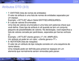 Mini Curso XML


Atributos DTD (3/3)
     7- ENTITIES (lista de nomes de entidades)
     O valor do atributo é uma lista de nomes de entidades separados por
     um espaço.
     Exemplo: <!ATTLIST album filelist ENTITIES #REQUIRED>
     8- Lista de valores Enumerados
     Uma lista de valores enumerados é uma lista com palavras-chave que
     você define. Esse tipo de atributo é util quando se tem um conjunto
     pequeno de possibilidades de valores. Na declaração, você especifica a
     lista de valores cercada por parênteses, separados por barras verticais
     (|).
     Exemplo: <!ATTLIST cliente genero ( F | M ) #IMPLIED>
     Um atributo só pode ter um valor: <cliente genero=”F”>
     9- NOTATION (lista de notações)
     O valor de um atributo do tipo notação consiste em uma sequência de
     name tokens.
     Uma notação pode ser definida para preservar espaços em um
     elemento que normalmente seriam removidos pelo parser.


46        XML Básico – FAESA – 16-out-2009 | Confidencial           © 2009 IBM Corporation
 