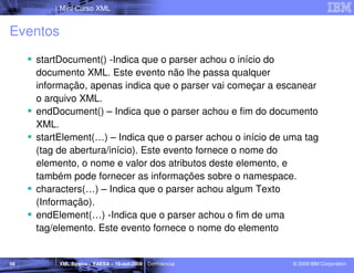 Mini Curso XML


Eventos
     startDocument() -Indica que o parser achou o início do
     documento XML. Este evento não lhe passa qualquer
     informação, apenas indica que o parser vai começar a escanear
     o arquivo XML.
     endDocument() – Indica que o parser achou e fim do documento
     XML.
     startElement(…) – Indica que o parser achou o início de uma tag
     (tag de abertura/início). Este evento fornece o nome do
     elemento, o nome e valor dos atributos deste elemento, e
     também pode fornecer as informações sobre o namespace.
     characters(…) – Indica que o parser achou algum Texto
     (Informação).
     endElement(…) -Indica que o parser achou o fim de uma
     tag/elemento. Este evento fornece o nome do elemento


58        XML Básico – FAESA – 16-out-2009 | Confidencial     © 2009 IBM Corporation
 