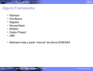Mini Curso XML


Alguns Frameworks
     XStream
     Xml Beans
     Digester
     Xerces/Xalan
     DOM4J
     Castor Project
     JiBX

     Abstraem toda a parte “manual” da leitura DOM/SAX




62        XML Básico – FAESA – 16-out-2009 | Confidencial   © 2009 IBM Corporation
 