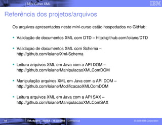 Mini Curso XML


Referência dos projetos/arquivos
     Os arquivos apresentados neste mini-curso estão hospedados no GitHub:

       Validação de documentos XML com DTD – http://github.com/loiane/DTD

       Validaçao de documentos XML com Schema –
       http://github.com/loiane/Xml-Schema

       Leitura arquivos XML em Java com a API DOM –
       http://github.com/loiane/ManipulacaoXMLComDOM

       Manipulação arquivos XML em Java com a API DOM –
       http://github.com/loiane/ModificacaoXMLComDOM

       Leitura arquivos XML em Java com a API SAX –
       http://github.com/loiane/ManipulacaoXMLComSAX



64          XML Básico – FAESA – 16-out-2009 | Confidencial        © 2009 IBM Corporation
 